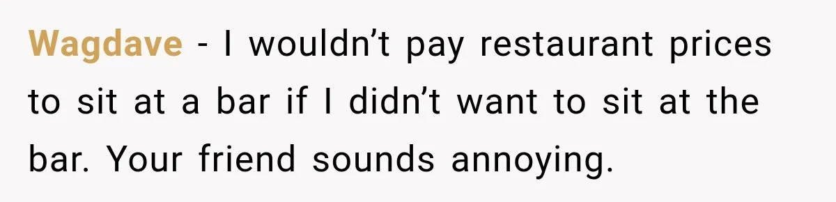 Wagdave − I wouldn’t pay restaurant prices to sit at a bar if I didn’t want to sit at the bar. Your friend sounds annoying.