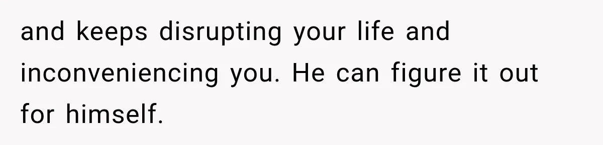 and keeps disrupting your life and inconveniencing you. He can figure it out for himself.