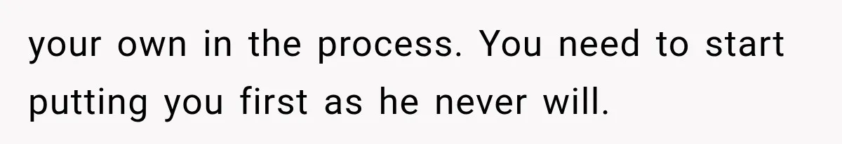your own in the process. You need to start putting you first as he never will.