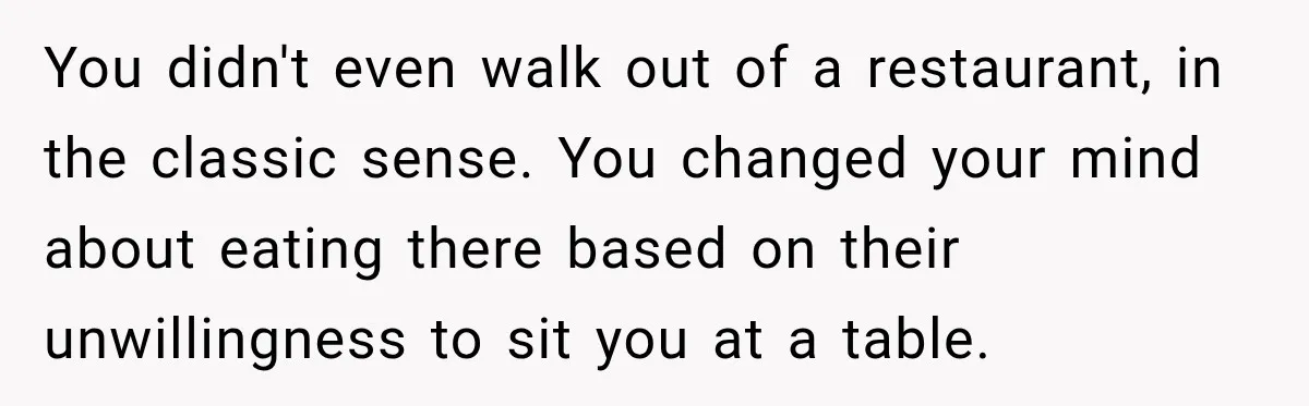 You didn't even walk out of a restaurant, in the classic sense. You changed your mind about eating there based on their unwillingness to sit you at a table.
