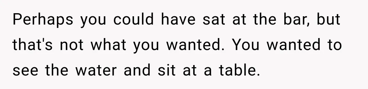 Perhaps you could have sat at the bar, but that's not what you wanted. You wanted to see the water and sit at a table.