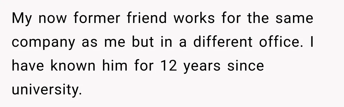 Man Gets Cleared at Work, Then Learns His Friend Lied About Why He Ghosted Him My now former friend works for the same company as me but in a different office. I have known him for 12 years since university.