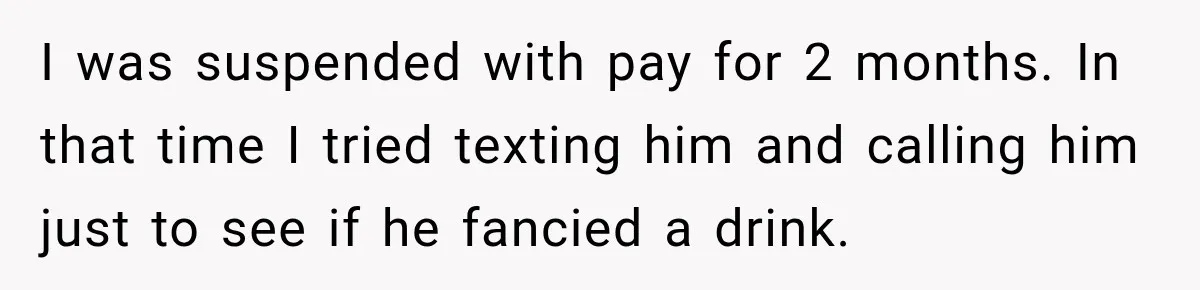 Man Gets Cleared at Work, Then Learns His Friend Lied About Why He Ghosted Him I was suspended with pay for 2 months. In that time I tried texting him and calling him just to see if he fancied a drink.