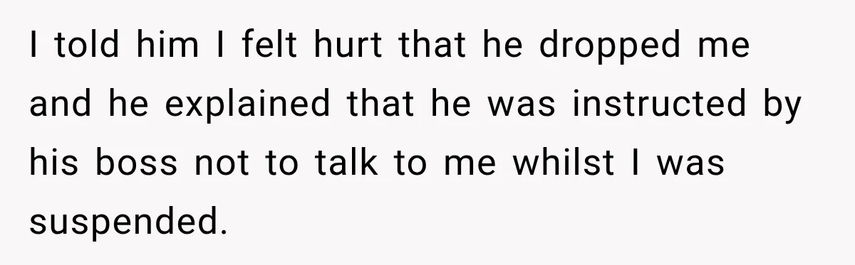 Man Gets Cleared at Work, Then Learns His Friend Lied About Why He Ghosted Him I told him I felt hurt that he dropped me and he explained that he was instructed by his boss not to talk to me whilst I was suspended.