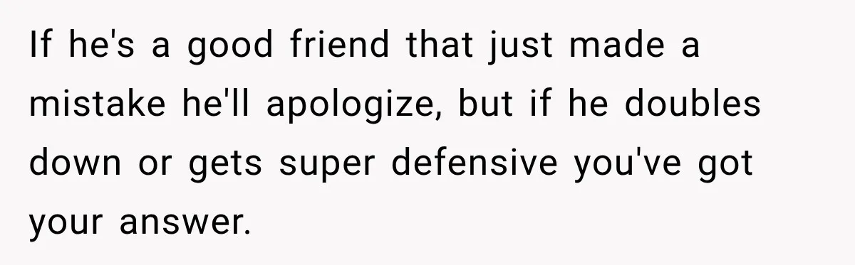 Man Gets Cleared at Work, Then Learns His Friend Lied About Why He Ghosted Him If he's a good friend that just made a mistake he'll apologize, but if he doubles down or gets super defensive you've got your answer.