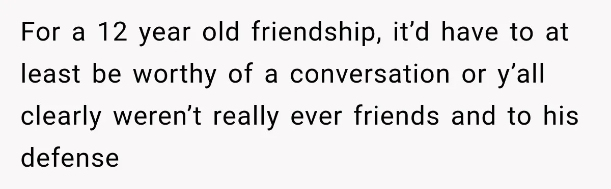 Man Gets Cleared at Work, Then Learns His Friend Lied About Why He Ghosted Him For a 12 year old friendship, it’d have to at least be worthy of a conversation or y’all clearly weren’t really ever friends and to his defense