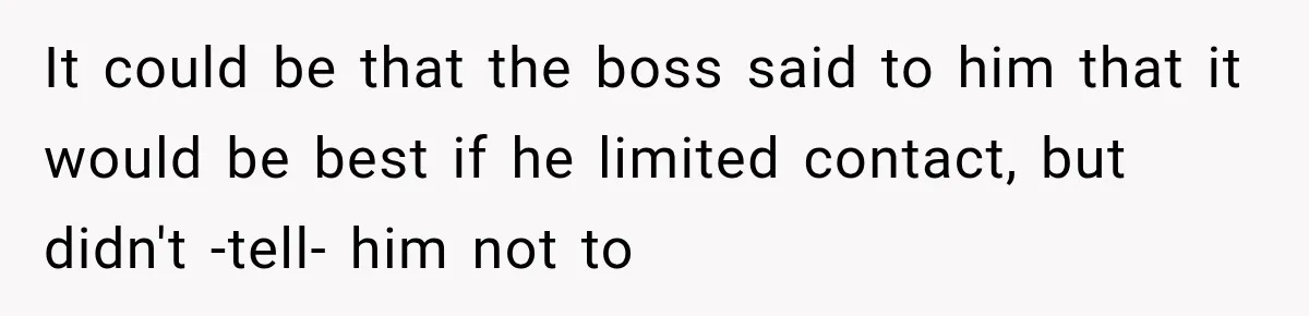 Man Gets Cleared at Work, Then Learns His Friend Lied About Why He Ghosted Him It could be that the boss said to him that it would be best if he limited contact, but didn't -tell- him not to