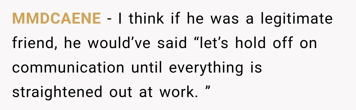 Man Gets Cleared at Work, Then Learns His Friend Lied About Why He Ghosted Him MMDCAENE − I think if he was a legitimate friend, he would’ve said “let’s hold off on communication until everything is straightened out at work. ”