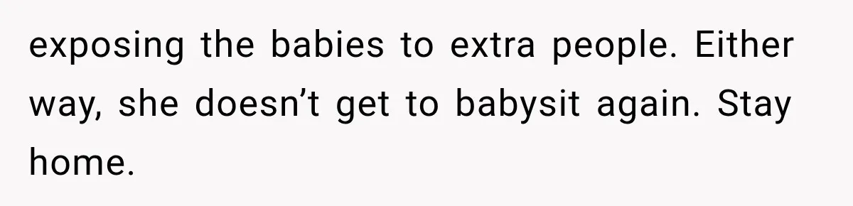 MIL Ignores Baby Rules After NICU Twins Arrive, So Parents Finally Take Away Her Privileges exposing the babies to extra people. Either way, she doesn’t get to babysit again. Stay home.