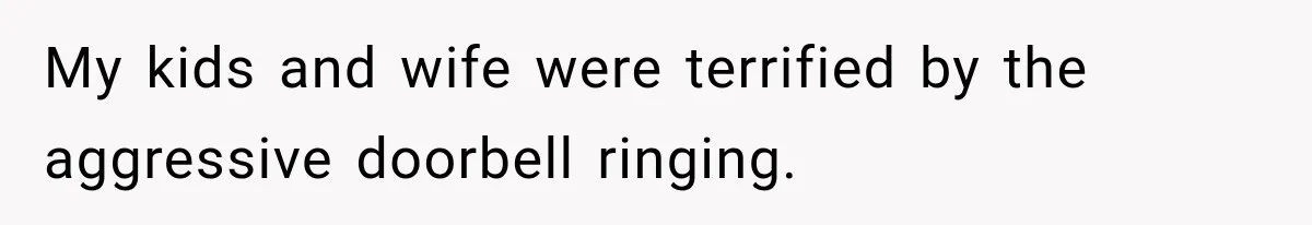 My kids and wife were terrified by the aggressive doorbell ringing.