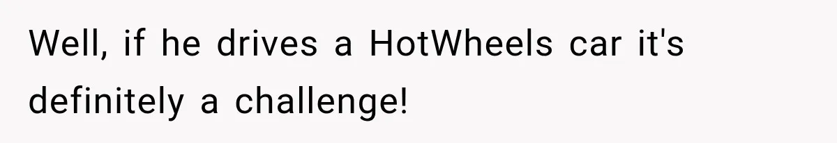 Well, if he drives a HotWheels car it's definitely a challenge!