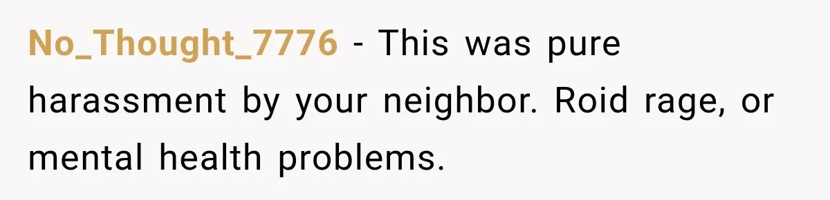 No_Thought_7776 − This was pure harassment by your neighbor. Roid rage, or mental health problems.