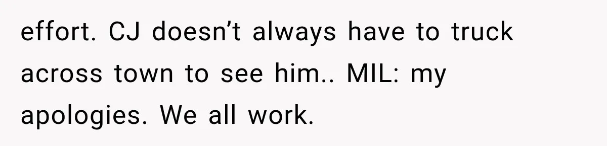 MIL Demands Grandson Visits Her House Only, Then Gets Shocked When Mom Stops Bringing Him effort. CJ doesn’t always have to truck across town to see him.. MIL: my apologies. We all work.