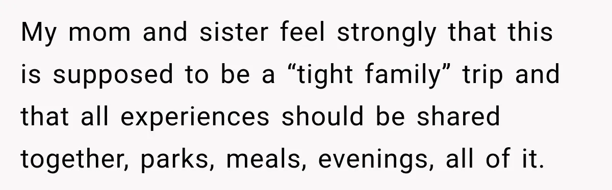 My mom and sister feel strongly that this is supposed to be a “tight family” trip and that all experiences should be shared together, parks, meals, evenings, all of it.