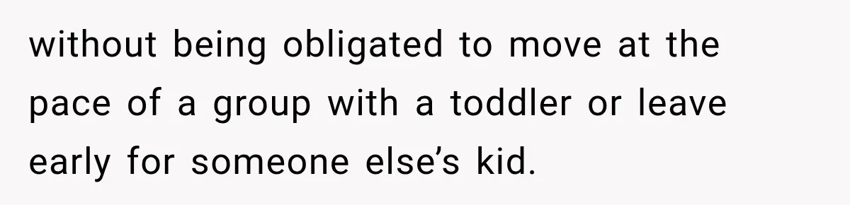 without being obligated to move at the pace of a group with a toddler or leave early for someone else’s kid.