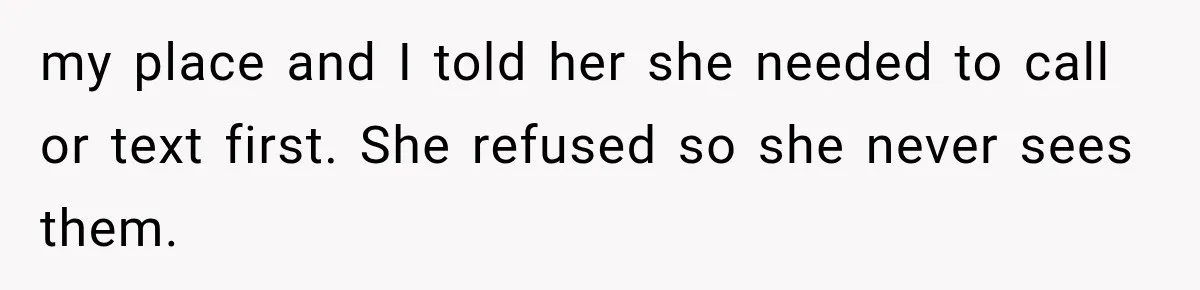 MIL Demands Grandson Visits Her House Only, Then Gets Shocked When Mom Stops Bringing Him my place and I told her she needed to call or text first. She refused so she never sees them.