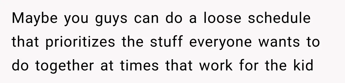 Maybe you guys can do a loose schedule that prioritizes the stuff everyone wants to do together at times that work for the kid