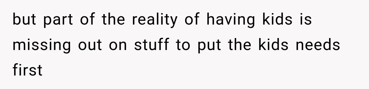 but part of the reality of having kids is missing out on stuff to put the kids needs first