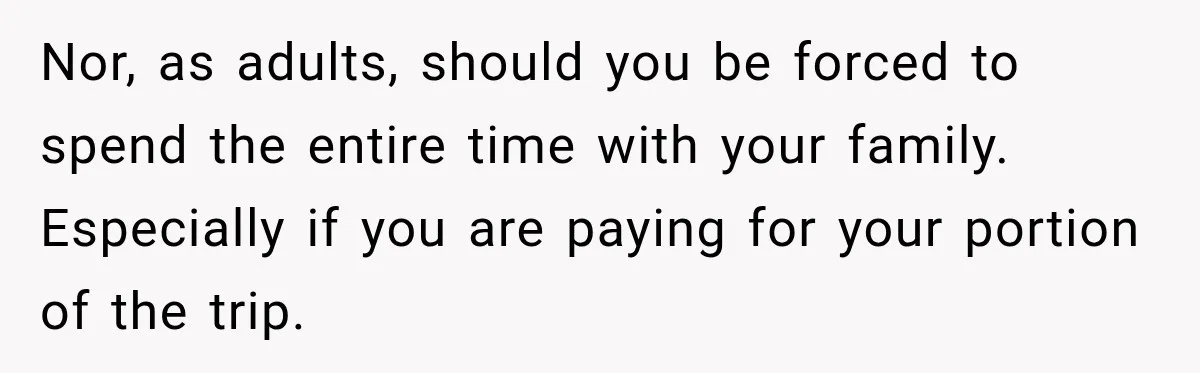 Nor, as adults, should you be forced to spend the entire time with your family. Especially if you are paying for your portion of the trip.