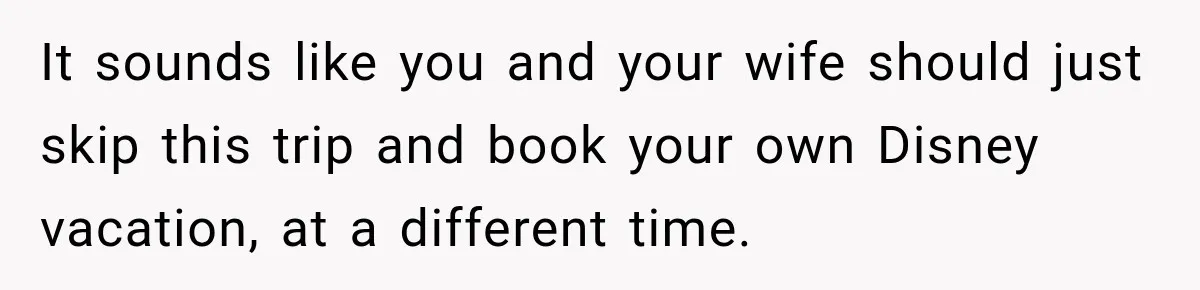 It sounds like you and your wife should just skip this trip and book your own Disney vacation, at a different time.