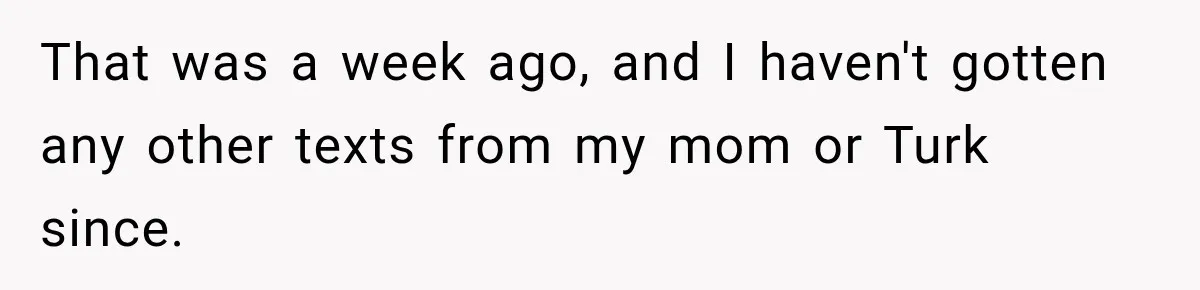 Brother Sleeps With His Sibling’s Girlfriend, Then Demands An Invite To His Wedding Years Later That was a week ago, and I haven't gotten any other texts from my mom or Turk since.