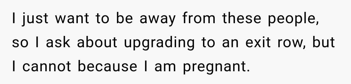I just want to be away from these people, so I ask about upgrading to an exit row, but I cannot because I am pregnant.