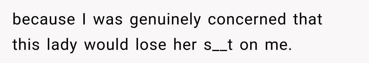 because I was genuinely concerned that this lady would lose her s__t on me.