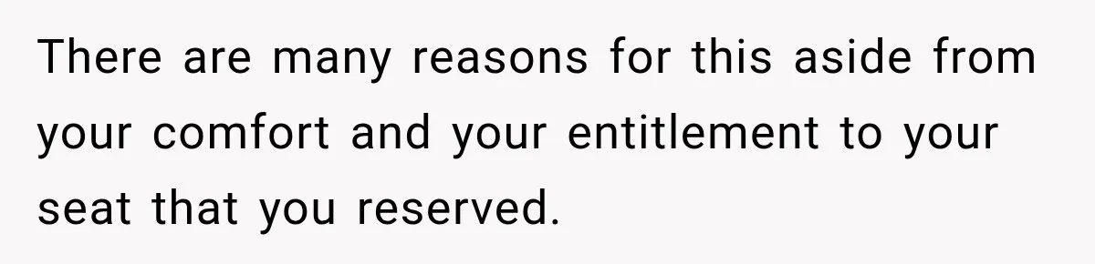 There are many reasons for this aside from your comfort and your entitlement to your seat that you reserved.