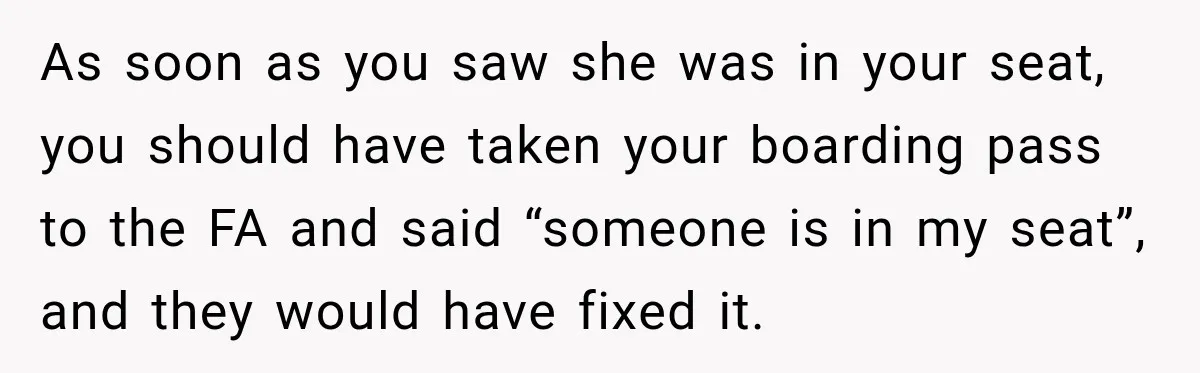 As soon as you saw she was in your seat, you should have taken your boarding pass to the FA and said “someone is in my seat”, and they would...