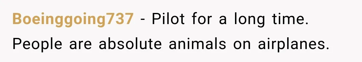 Boeinggoing737 − Pilot for a long time. People are absolute animals on airplanes.