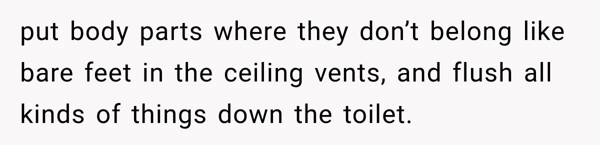 put body parts where they don’t belong like bare feet in the ceiling vents, and flush all kinds of things down the toilet.