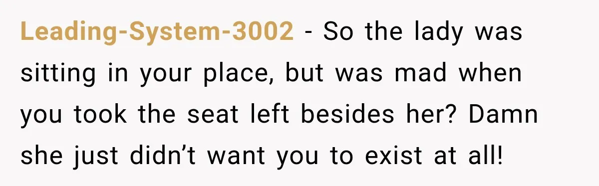 Leading-System-3002 − So the lady was sitting in your place, but was mad when you took the seat left besides her? Damn she just didn’t want you to exist at...