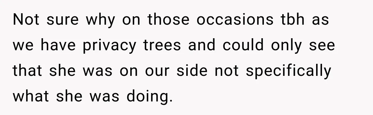 Not sure why on those occasions tbh as we have privacy trees and could only see that she was on our side not specifically what she was doing.