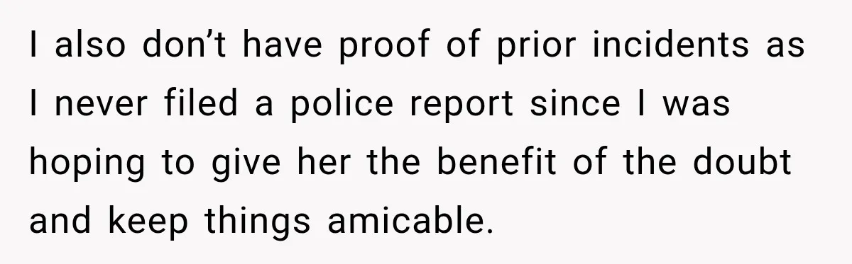 I also don’t have proof of prior incidents as I never filed a police report since I was hoping to give her the benefit of the doubt and keep things...