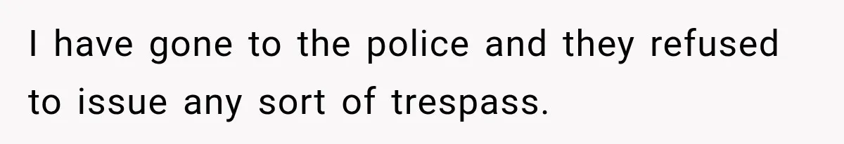 I have gone to the police and they refused to issue any sort of trespass.