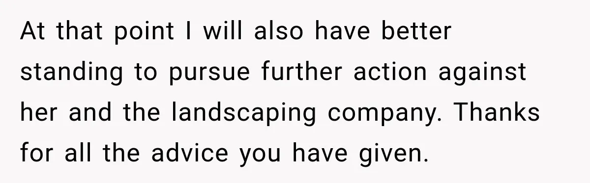 At that point I will also have better standing to pursue further action against her and the landscaping company. Thanks for all the advice you have given.