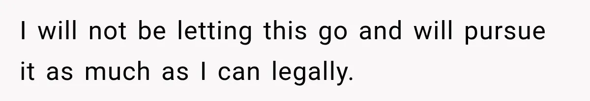 I will not be letting this go and will pursue it as much as I can legally.