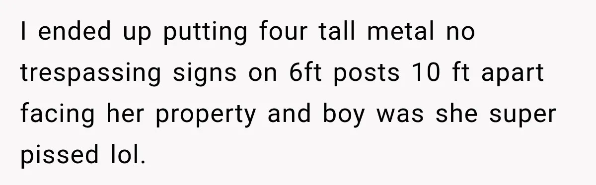 I ended up putting four tall metal no trespassing signs on 6ft posts 10 ft apart facing her property and boy was she super pissed lol.