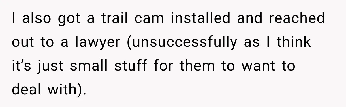 I also got a trail cam installed and reached out to a lawyer (unsuccessfully as I think it’s just small stuff for them to want to deal with).