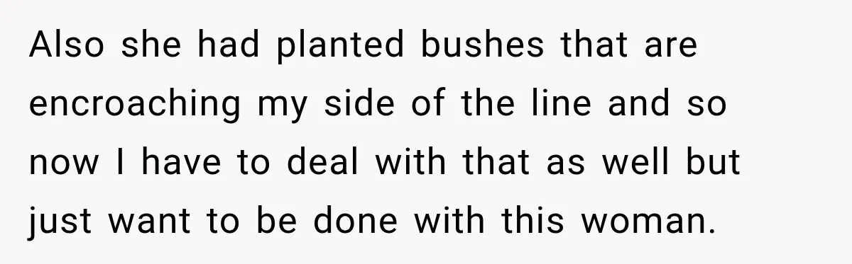 Also she had planted bushes that are encroaching my side of the line and so now I have to deal with that as well but just want to be done...