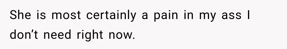 She is most certainly a pain in my ass I don’t need right now.