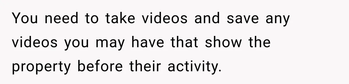 You need to take videos and save any videos you may have that show the property before their activity.