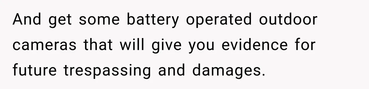 And get some battery operated outdoor cameras that will give you evidence for future trespassing and damages.