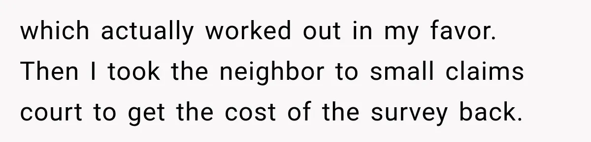 which actually worked out in my favor. Then I took the neighbor to small claims court to get the cost of the survey back.