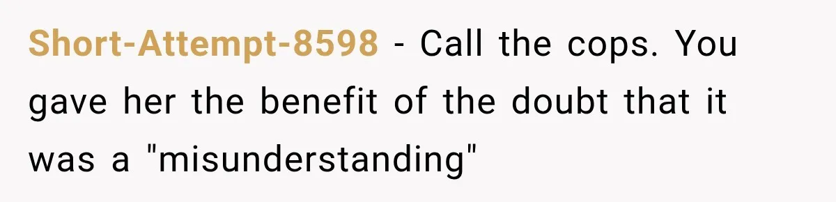 Short-Attempt-8598 − Call the cops. You gave her the benefit of the doubt that it was a "misunderstanding"