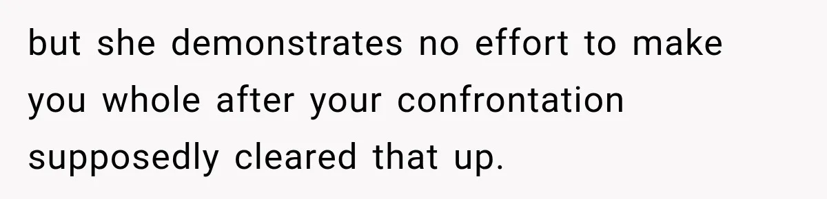 but she demonstrates no effort to make you whole after your confrontation supposedly cleared that up.
