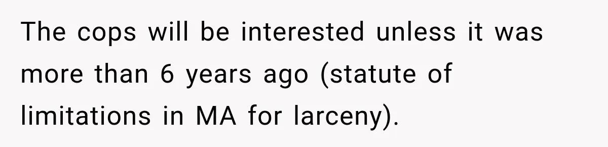 The cops will be interested unless it was more than 6 years ago (statute of limitations in MA for larceny).