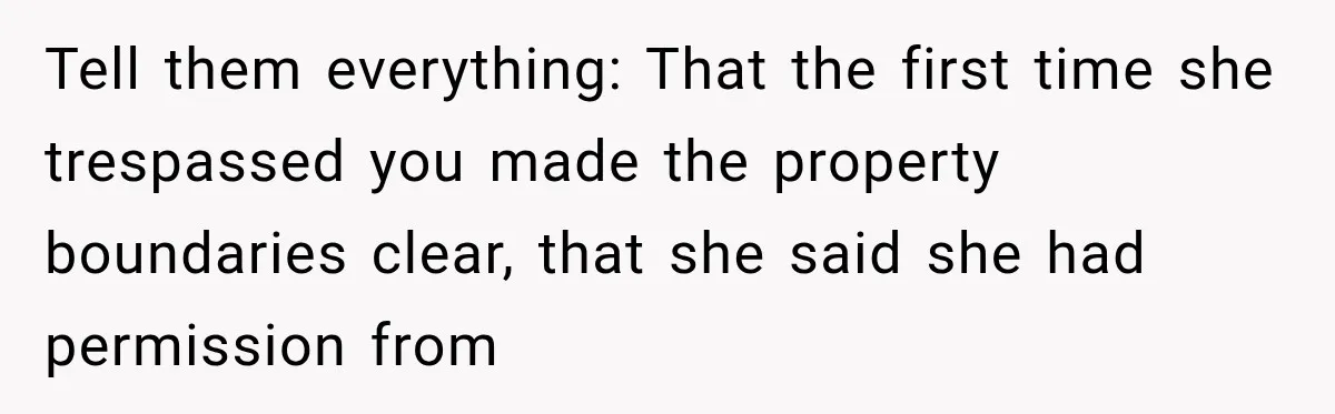 Tell them everything: That the first time she trespassed you made the property boundaries clear, that she said she had permission from