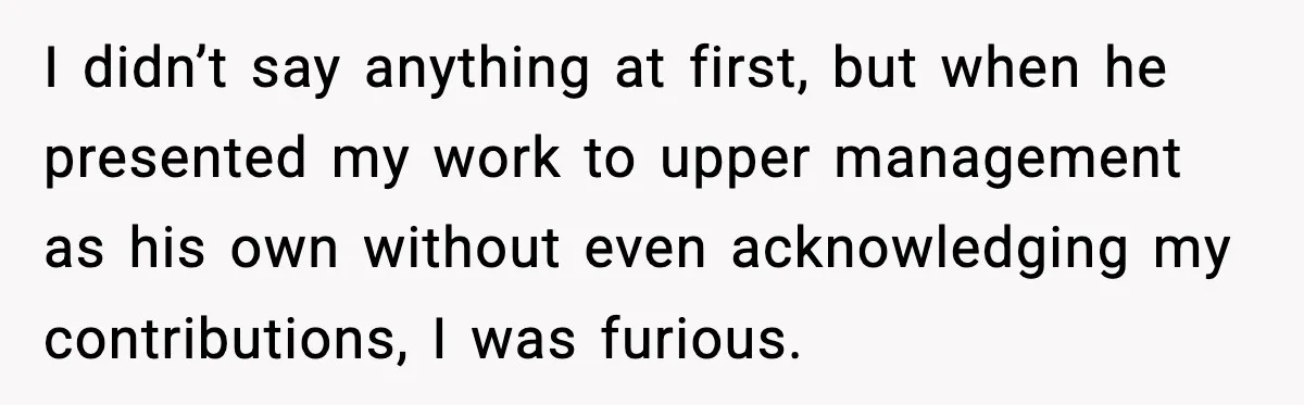 I didn’t say anything at first, but when he presented my work to upper management as his own without even acknowledging my contributions, I was furious.