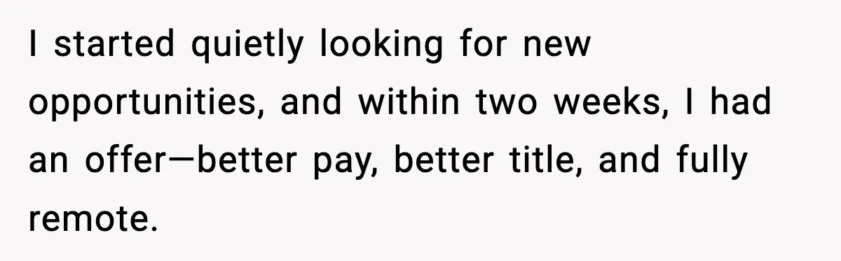 I started quietly looking for new opportunities, and within two weeks, I had an offer—better pay, better title, and fully remote.